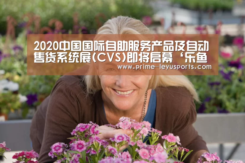 2020中国国际自助服务产品及自动售货系统展(CVS)即将启幕‘乐鱼体育’(图1) 乐鱼
